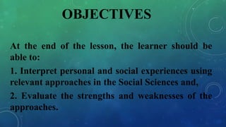 OBJECTIVES
At the end of the lesson, the learner should be
able to:
1. Interpret personal and social experiences using
relevant approaches in the Social Sciences and,
2. Evaluate the strengths and weaknesses of the
approaches.
 