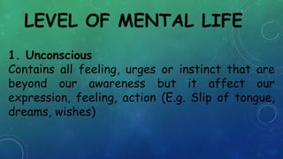 LEVEL OF MENTAL LIFE
1. Unconscious
Contains all feeling, urges or instinct that are
beyond our awareness but it affect our
expression, feeling, action (E.g. Slip of tongue,
dreams, wishes)
 