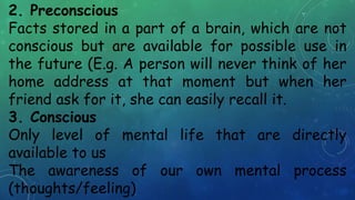 2. Preconscious
Facts stored in a part of a brain, which are not
conscious but are available for possible use in
the future (E.g. A person will never think of her
home address at that moment but when her
friend ask for it, she can easily recall it.
3. Conscious
Only level of mental life that are directly
available to us
The awareness of our own mental process
(thoughts/feeling)
 