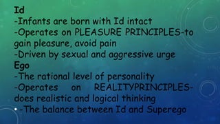 Id
-Infants are born with Id intact
-Operates on PLEASURE PRINCIPLES-to
gain pleasure, avoid pain
-Driven by sexual and aggressive urge
Ego
-The rational level of personality
-Operates on REALITYPRINCIPLES-
does realistic and logical thinking
• -The balance between Id and Superego
 