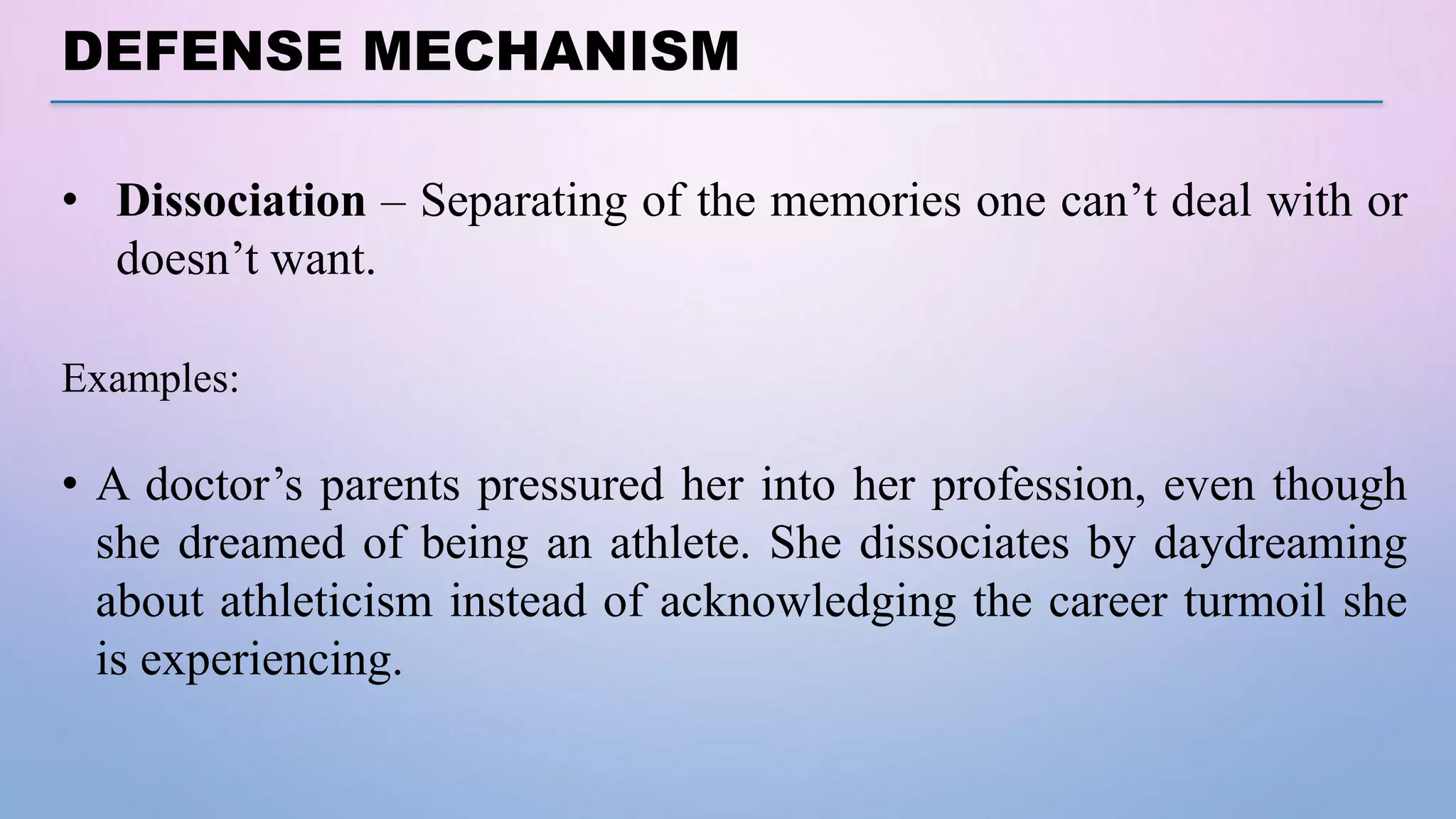 DEFENSE MECHANISM
• Dissociation – Separating of the memories one can’t deal with or
doesn’t want.
Examples:
• A doctor’s parents pressured her into her profession, even though
she dreamed of being an athlete. She dissociates by daydreaming
about athleticism instead of acknowledging the career turmoil she
is experiencing.
 