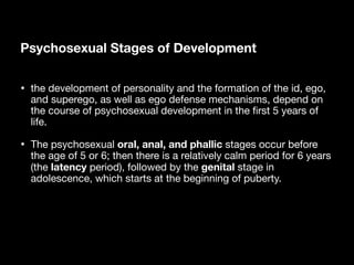 Psychosexual Stages of Development
• the development of personality and the formation of the id, ego,
and superego, as well as ego defense mechanisms, depend on
the course of psychosexual development in the
fi
rst 5 years of
life.
• The psychosexual oral, anal, and phallic stages occur before
the age of 5 or 6; then there is a relatively calm period for 6 years
(the latency period), followed by the genital stage in
adolescence, which starts at the beginning of puberty.
 