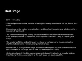 Oral Stage
• Birth - 18 months
• Source of pleasure - mouth, focuses on eating and sucking and involves the lips, mouth, and
throat.
• Dependency on the mother for grati
fi
cation—and therefore the relationship with the mother—
is extremely signi
fi
cant.
• The functions of eating and holding can be related to the development of later character
traits referred to as oral incorporation, which might include the acquiring of knowledge or
things.
• The functions of biting and spitting can be related to oral aggressive characteristics that
might include sarcasm, cynicism, or argumentativeness.
• On one hand, if, during the oral stage, a child learns to depend too often on the mother, the
child may
fi
xate at this stage and become too dependent in adult life.
• On the other hand, if the child experiences anxiety through inattentive or irregular feeding,
the child may feel insecure not only at this early stage but also in adult life.
 