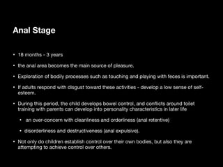 Anal Stage
• 18 months - 3 years
• the anal area becomes the main source of pleasure.
• Exploration of bodily processes such as touching and playing with feces is important.
• If adults respond with disgust toward these activities - develop a low sense of self-
esteem.
• During this period, the child develops bowel control, and con
fl
icts around toilet
training with parents can develop into personality characteristics in later life
• an over-concern with cleanliness and orderliness (anal retentive)
• disorderliness and destructiveness (anal expulsive).
• Not only do children establish control over their own bodies, but also they are
attempting to achieve control over others.
 