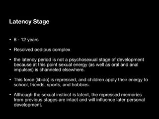 Latency Stage
• 6 - 12 years
• Resolved oedipus complex
• the latency period is not a psychosexual stage of development
because at this point sexual energy (as well as oral and anal
impulses) is channeled elsewhere.
• This force (libido) is repressed, and children apply their energy to
school, friends, sports, and hobbies.
• Although the sexual instinct is latent, the repressed memories
from previous stages are intact and will in
fl
uence later personal
development.
 