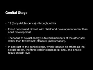 Genital Stage
• 12 (Early Adolescence) - throughout life
• Freud concerned himself with childhood development rather than
adult development.
• The focus of sexual energy is toward members of the other sex
rather than toward self-pleasure (masturbation).
• In contrast to the genital stage, which focuses on others as the
sexual object, the three earlier stages (oral, anal, and phallic)
focus on self-love.
 