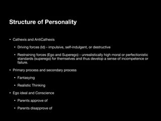Structure of Personality
• Cathexis and AntiCathexis
• Driving forces (Id) - impulsive, self-indulgent, or destructive
• Restraining forces (Ego and Superego) - unrealistically high moral or perfectionistic
standards (superego) for themselves and thus develop a sense of incompetence or
failure.
• Primary process and secondary process
• Fantasying
• Realistic Thinking
• Ego ideal and Conscience
• Parents approve of
• Parents disapprove of
 