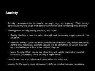 Anxiety
• Anxiety : develops out of this con
fl
ict among id, ego, and superego. When the ego
senses anxiety, it is a sign that danger is imminent and something must be done
• three types of anxiety: reality, neurotic, and moral.
• Reality: the fear is from the external world, and the anxiety is appropriate to the
situation.
• Neurotic anxiety: occurs when individuals are afraid that they will not be able to
control their feelings or instincts (id) and will do something for which they will
be punished by parents or other authority
fi
gures.
• Moral Anxiety: When people are afraid they will violate parental or societal
standards (superego), moral anxiety is experienced.
• neurotic and moral anxieties are threats within the individual.
• In order for the ego to cope with anxiety, defense mechanisms are necessary.
 