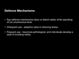 Defence Mechanisms
• Ego defense mechanisms deny or distort reality while operating
on an unconscious level.
• Infrequent use - adaptive value in reducing stress.
• Frequent use - becomes pathological, and individuals develop a
style of avoiding reality.
 