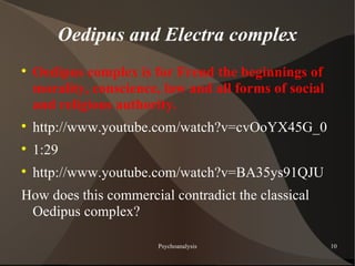Oedipus and Electra complex

    Oedipus complex is for Freud the beginnings of
    morality, conscience, law and all forms of social
    and religious authority.

    http://www.youtube.com/watch?v=cvOoYX45G_0

    1:29

    http://www.youtube.com/watch?v=BA35ys91QJU
How does this commercial contradict the classical
 Oedipus complex?

                         Psychoanalysis                 10
 