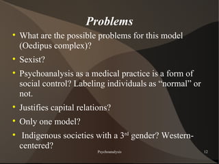 Problems

    What are the possible problems for this model
    (Oedipus complex)?

    Sexist?

    Psychoanalysis as a medical practice is a form of
    social control? Labeling individuals as “normal” or
    not.

    Justifies capital relations?

    Only one model?

     Indigenous societies with a 3rd gender? Western-
    centered?
                           Psychoanalysis                 12
 