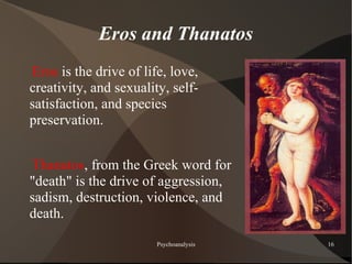 Eros and Thanatos
Eros is the drive of life, love,
creativity, and sexuality, self-
satisfaction, and species
preservation.


Thanatos, from the Greek word for
"death" is the drive of aggression,
sadism, destruction, violence, and
death.

                        Psychoanalysis   16
 