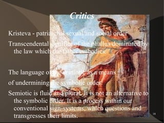 Critics
Kristeva - patriarchal sexual and social order
Transcendental signifier of the phallus dominated by
  the law which the father embodies.


The language of the semiotic as a means
of undermining the symbolic order
Semiotic is fluid and plural. It is not an alternative to
  the symbolic order. It is a process within our
  conventional sign-systems, which questions and
  transgresses their limits.
                          Psychoanalysis                    18
 