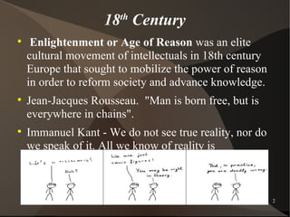 18 Century
                       th


     Enlightenment or Age of Reason was an elite
    cultural movement of intellectuals in 18th century
    Europe that sought to mobilize the power of reason
    in order to reform society and advance knowledge.

    Jean-Jacques Rousseau. "Man is born free, but is
    everywhere in chains".

    Immanuel Kant - We do not see true reality, nor do
    we speak of it. All we know of reality is
    appearances.


                            Psychoanalysis               2
 