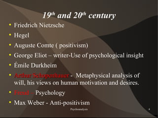 19th and 20th century

    Friedrich Nietzsche

    Hegel

    Auguste Comte ( positivism)

    George Eliot – writer-Use of psychological insight

    Émile Durkheim

    Arthur Schopenhauer - Metaphysical analysis of
    will, his views on human motivation and desires.

    Freud – Psychology

    Max Weber - Anti-positivism
                          Psychoanalysis                 4
 