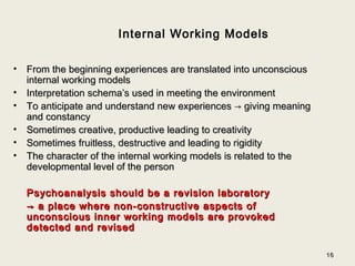 1616
Internal Working Models
• From the beginning experiences are translated into unconsciousFrom the beginning experiences are translated into unconscious
internal working modelsinternal working models
• Interpretation schema’s used in meeting the environmentInterpretation schema’s used in meeting the environment
• To anticipate and understand new experiencesTo anticipate and understand new experiences → giving meaning→ giving meaning
and constancyand constancy
• Sometimes creative, productive leading to creativitySometimes creative, productive leading to creativity
• Sometimes fruitless, destructive and leading to rigiditySometimes fruitless, destructive and leading to rigidity
• The character of the internal working models is related to theThe character of the internal working models is related to the
developmental level of the persondevelopmental level of the person
Psychoanalysis should be a revision laboratoryPsychoanalysis should be a revision laboratory
→→ a place where non-constructive aspects ofa place where non-constructive aspects of
unconscious inner working models are provokedunconscious inner working models are provoked
detected and reviseddetected and revised
 