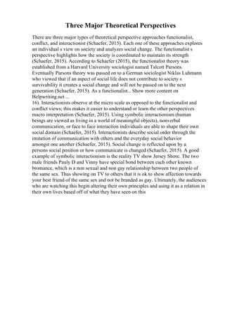 Three Major Theoretical Perspectives
There are three major types of theoretical perspective approaches functionalist,
conflict, and interactionist (Schaefer, 2015). Each one of these approaches explores
an individual s view on society and analyzes social change. The functionalist s
perspective highlights how the society is coordinated to maintain its strength
(Schaefer, 2015). According to Schaefer (2015), the functionalist theory was
established from a Harvard University sociologist named Talcott Parsons.
Eventually Parsons theory was passed on to a German sociologist Niklas Luhmann
who viewed that if an aspect of social life does not contribute to society s
survivability it creates a social change and will not be passed on to the next
generation (Schaefer, 2015). As a functionalist... Show more content on
Helpwriting.net ...
16). Interactionists observe at the micro scale as opposed to the functionalist and
conflict views; this makes it easier to understand or learn the other perspectives
macro interpretation (Schaefer, 2015). Using symbolic interactionism (human
beings are viewed as living in a world of meaningful objects), nonverbal
communication, or face to face interaction individuals are able to shape their own
social domain (Schaefer, 2015). Interactionists describe social order through the
imitation of communication with others and the everyday social behavior
amongst one another (Schaefer, 2015). Social change is reflected upon by a
persons social position or how communicate is changed (Schaefer, 2015). A good
example of symbolic interactionism is the reality TV show Jersey Shore. The two
male friends Pauly D and Vinny have special bond between each other known
bromance, which is a non sexual and non gay relationship between two people of
the same sex. Thus showing on TV to others that it is ok to show affection towards
your best friend of the same sex and not be branded as gay. Ultimately, the audiences
who are watching this begin altering their own principles and using it as a relation in
their own lives based off of what they have seen on this
 