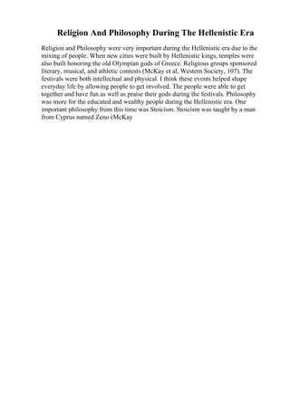 Religion And Philosophy During The Hellenistic Era
Religion and Philosophy were very important during the Hellenistic era due to the
mixing of people. When new cities were built by Hellenistic kings, temples were
also built honoring the old Olympian gods of Greece. Religious groups sponsored
literary, musical, and athletic contests (McKay et al, Western Society, 107). The
festivals were both intellectual and physical. I think these events helped shape
everyday life by allowing people to get involved. The people were able to get
together and have fun as well as praise their gods during the festivals. Philosophy
was more for the educated and wealthy people during the Hellenistic era. One
important philosophy from this time was Stoicism. Stoicism was taught by a man
from Cyprus named Zeno (McKay
 