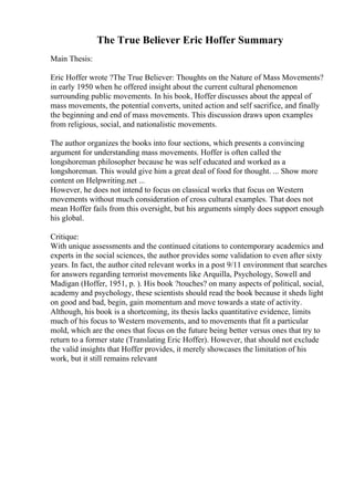 The True Believer Eric Hoffer Summary
Main Thesis:
Eric Hoffer wrote ?The True Believer: Thoughts on the Nature of Mass Movements?
in early 1950 when he offered insight about the current cultural phenomenon
surrounding public movements. In his book, Hoffer discusses about the appeal of
mass movements, the potential converts, united action and self sacrifice, and finally
the beginning and end of mass movements. This discussion draws upon examples
from religious, social, and nationalistic movements.
The author organizes the books into four sections, which presents a convincing
argument for understanding mass movements. Hoffer is often called the
longshoreman philosopher because he was self educated and worked as a
longshoreman. This would give him a great deal of food for thought. ... Show more
content on Helpwriting.net ...
However, he does not intend to focus on classical works that focus on Western
movements without much consideration of cross cultural examples. That does not
mean Hoffer fails from this oversight, but his arguments simply does support enough
his global.
Critique:
With unique assessments and the continued citations to contemporary academics and
experts in the social sciences, the author provides some validation to even after sixty
years. In fact, the author cited relevant works in a post 9/11 environment that searches
for answers regarding terrorist movements like Arquilla, Psychology, Sowell and
Madigan (Hoffer, 1951, p. ). His book ?touches? on many aspects of political, social,
academy and psychology, these scientists should read the book because it sheds light
on good and bad, begin, gain momentum and move towards a state of activity.
Although, his book is a shortcoming, its thesis lacks quantitative evidence, limits
much of his focus to Western movements, and to movements that fit a particular
mold, which are the ones that focus on the future being better versus ones that try to
return to a former state (Translating Eric Hoffer). However, that should not exclude
the valid insights that Hoffer provides, it merely showcases the limitation of his
work, but it still remains relevant
 