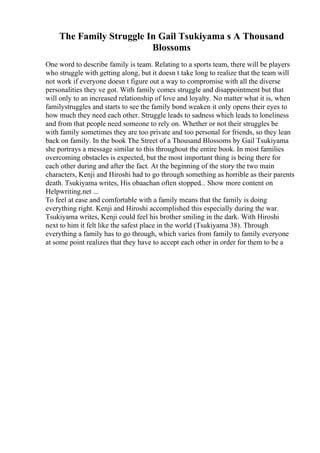The Family Struggle In Gail Tsukiyama s A Thousand
Blossoms
One word to describe family is team. Relating to a sports team, there will be players
who struggle with getting along, but it doesn t take long to realize that the team will
not work if everyone doesn t figure out a way to compromise with all the diverse
personalities they ve got. With family comes struggle and disappointment but that
will only to an increased relationship of love and loyalty. No matter what it is, when
familystruggles and starts to see the family bond weaken it only opens their eyes to
how much they need each other. Struggle leads to sadness which leads to loneliness
and from that people need someone to rely on. Whether or not their struggles be
with family sometimes they are too private and too personal for friends, so they lean
back on family. In the book The Street of a Thousand Blossoms by Gail Tsukiyama
she portrays a message similar to this throughout the entire book. In most families
overcoming obstacles is expected, but the most important thing is being there for
each other during and after the fact. At the beginning of the story the two main
characters, Kenji and Hiroshi had to go through something as horrible as their parents
death. Tsukiyama writes, His obaachan often stopped... Show more content on
Helpwriting.net ...
To feel at ease and comfortable with a family means that the family is doing
everything right. Kenji and Hiroshi accomplished this especially during the war.
Tsukiyama writes, Kenji could feel his brother smiling in the dark. With Hiroshi
next to him it felt like the safest place in the world (Tsukiyama 38). Through
everything a family has to go through, which varies from family to family everyone
at some point realizes that they have to accept each other in order for them to be a
 