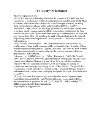 The History Of Tectonism
Reviews on previous works
The MER is bounded by boundary faults with the orientation of N400E, that form
escarpments to the boundary of the rift and the plateau (Boccaletti et al, 1998). Much
of Ethiopia and Djibouti has experienced Cenozoic hot spot tectonism, including
flood basalt volcanism, plateau uplift, and rifting (Dugda M.T et al, 2007).
Kieffer et al., (2004) studied the petrology, geochemistry, and isotopic compositions
of the large shield volcanoes, compared their compositions with those of the flood
volcanic and also traced the variations in eruption style and magma flux of lavas with
ages ranging from 30 to ~10 Ma, (from the peak of flood volcanism to the onset of
major rifting in the northern part of the volcanic plateau). ... Show more content on
Helpwriting.net ...
Mohr, 1983 and Hoffmann et al., 1997, the flood volcanism was succeeded by
emplacement of large shield volcanoes and by continental rifting. A number of large
shield volcanoes including Simen, Guguftu, Choke and Guna from the north western
Ethiopian plateau developed on the surface of the volcanic plateau overlying the
thick sequence of flood basalt.
Hofmann, et al., (1997) Coulie et al., (2001), Ukistins et al., (2002), Kieffer et al.,
(2004) provide absolute 40Ar/39Ar age determination on Oligocene Miocene flood
volcanics and Miocene Pliocene volcanoes from the western Ethiopian plateau.
The upper Miocene strata are conformable, with no evidence for faulting or
extensive erosion during the intervening period (~24 to ~11 Ma). The pre rift flood
volcanics and syn rift units show a regional SE dip. The contact between Megezez
and flood volcanics can be traced in imagery throughout the region (from Wolfenden
et al, 2004).
Pik et al., 1998 have done detailed geochemical studies on the Oligocene flood
basalt (Trap formation) of the North Western Ethiopian region, identified three
distinct geochemical groups as the low Ti (LT), High Ti 1, (HT1) and high Ti 2
(HT2) corresponding to three magma types.
Yirgu,G.(1997), suggested that
 