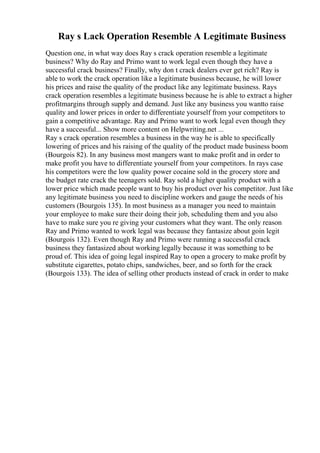 Ray s Lack Operation Resemble A Legitimate Business
Question one, in what way does Ray s crack operation resemble a legitimate
business? Why do Ray and Primo want to work legal even though they have a
successful crack business? Finally, why don t crack dealers ever get rich? Ray is
able to work the crack operation like a legitimate business because, he will lower
his prices and raise the quality of the product like any legitimate business. Rays
crack operation resembles a legitimate business because he is able to extract a higher
profitmargins through supply and demand. Just like any business you wantto raise
quality and lower prices in order to differentiate yourself from your competitors to
gain a competitive advantage. Ray and Primo want to work legal even though they
have a successful... Show more content on Helpwriting.net ...
Ray s crack operation resembles a business in the way he is able to specifically
lowering of prices and his raising of the quality of the product made business boom
(Bourgois 82). In any business most mangers want to make profit and in order to
make profit you have to differentiate yourself from your competitors. In rays case
his competitors were the low quality power cocaine sold in the grocery store and
the budget rate crack the teenagers sold. Ray sold a higher quality product with a
lower price which made people want to buy his product over his competitor. Just like
any legitimate business you need to discipline workers and gauge the needs of his
customers (Bourgois 135). In most business as a manager you need to maintain
your employee to make sure their doing their job, scheduling them and you also
have to make sure you re giving your customers what they want. The only reason
Ray and Primo wanted to work legal was because they fantasize about goin legit
(Bourgois 132). Even though Ray and Primo were running a successful crack
business they fantasized about working legally because it was something to be
proud of. This idea of going legal inspired Ray to open a grocery to make profit by
substitute cigarettes, potato chips, sandwiches, beer, and so forth for the crack
(Bourgois 133). The idea of selling other products instead of crack in order to make
 