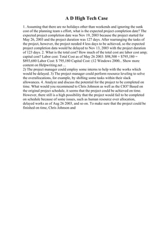A D High Tech Case
1. Assuming that there are no holidays other than weekends and ignoring the sunk
cost of the planning team s effort, what is the expected project completion date? The
expected project completion date was Nov 19, 2003 because the project started for
May 26, 2003 and the project duration was 127 days. After rearranging the tasks of
the project, however, the project needed 4 less days to be achieved, so the expected
project completion data would be delayed to Nov 13, 2003 with the project duration
of 123 days. 2. What is the total cost? How much of the total cost are labor cost amp;
capital cost? Labor cost: Total Cost as of May 26 2003: $98,500 + $795,180 =
$893,680 Labor Cost: $ 795,180 Capital Cost: (12 Windows 2000... Show more
content on Helpwriting.net ...
2) The project manager could employ some interns to help with the works which
would be delayed. 3) The project manager could perform resource leveling to solve
the overallocations, for example, by shifting some tasks within their slack
allowances. 4. Analyze and discuss the potential for the project to be completed on
time. What would you recommend to Chris Johnson as well as the CIO? Based on
the original project schedule, it seems that the project could be achieved on time.
However, there still is a high possibility that the project would fail to be completed
on schedule because of some issues, such as human resource over allocation,
delayed works as of Aug 26 2003, and so on. To make sure that the project could be
finished on time, Chris Johnson and
 