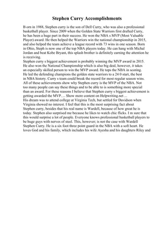 Stephen Curry Accomplishments
B orn in 1988, Stephen curry is the son of Dell Curry, who was also a professional
basketball player. Since 2009 when the Golden State Warriors first drafted Curry,
he has been a huge part in their success. He won the NBA s MVP (Most Valuable
Player) award. He then helped the Warriors win the national championship in 2015,
and also helped the team achieve a league record with 73 wins in one season. Born
in Ohio, Steph is now one of the top NBA players today. He can hang with Michal
Jordan and beat Kobe Bryant, this splash brother is definitely earning the attention he
is receiving.
Stephen curry s biggest achievement is probably winning the MVP award in 2015.
He also won the National Championship which is also big deal, however, it takes
an especially skilled person to win the MVP award. He tops the NBA in scoring.
He led the defending champions the golden state warriors to a 24 0 start, the best
in NBA history. Curry s team could break the record for most regular season wins.
All of these achievements show why Stephen curry is the MVP of the NBA. Not
too many people can say these things and to be able to is something more special
than an award. For these reasons I believe that Stephen curry s biggest achievement is
getting awarded the MVP.... Show more content on Helpwriting.net ...
His dream was to attend college at Virginia Tech, but settled for Davidson when
Virginia showed no interest. I feel that this is the most surprising fact about
Stephen curry, besides that his real name is Wardell, because of how great he is
today. Stephen also surprised me because he likes to watch chic flicks. I m sure that
this would surprise a lot of people. Everyone knows professional basketball players to
be huge guys with nerves of steel. This, however; is not the case with Wardell
Stephen Curry. He is a six foot three point guard in the NBA with a soft heart. He
loves God and his family, which includes his wife Ayesha and his daughters Riley and
 