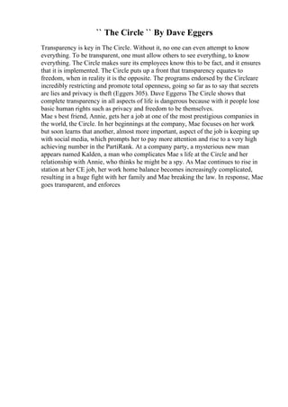`` The Circle `` By Dave Eggers
Transparency is key in The Circle. Without it, no one can even attempt to know
everything. To be transparent, one must allow others to see everything, to know
everything. The Circle makes sure its employees know this to be fact, and it ensures
that it is implemented. The Circle puts up a front that transparency equates to
freedom, when in reality it is the opposite. The programs endorsed by the Circleare
incredibly restricting and promote total openness, going so far as to say that secrets
are lies and privacy is theft (Eggers 305). Dave Eggerss The Circle shows that
complete transparency in all aspects of life is dangerous because with it people lose
basic human rights such as privacy and freedom to be themselves.
Mae s best friend, Annie, gets her a job at one of the most prestigious companies in
the world, the Circle. In her beginnings at the company, Mae focuses on her work
but soon learns that another, almost more important, aspect of the job is keeping up
with social media, which prompts her to pay more attention and rise to a very high
achieving number in the PartiRank. At a company party, a mysterious new man
appears named Kalden, a man who complicates Mae s life at the Circle and her
relationship with Annie, who thinks he might be a spy. As Mae continues to rise in
station at her CE job, her work home balance becomes increasingly complicated,
resulting in a huge fight with her family and Mae breaking the law. In response, Mae
goes transparent, and enforces
 