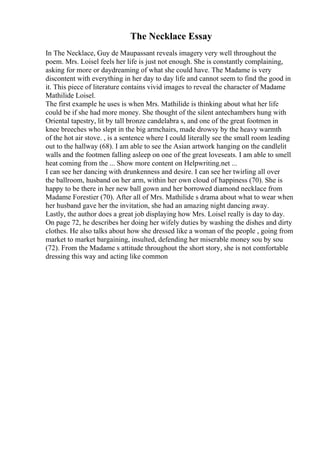 The Necklace Essay
In The Necklace, Guy de Maupassant reveals imagery very well throughout the
poem. Mrs. Loisel feels her life is just not enough. She is constantly complaining,
asking for more or daydreaming of what she could have. The Madame is very
discontent with everything in her day to day life and cannot seem to find the good in
it. This piece of literature contains vivid images to reveal the character of Madame
Mathilide Loisel.
The first example he uses is when Mrs. Mathilide is thinking about what her life
could be if she had more money. She thought of the silent antechambers hung with
Oriental tapestry, lit by tall bronze candelabra s, and one of the great footmen in
knee breeches who slept in the big armchairs, made drowsy by the heavy warmth
of the hot air stove. , is a sentence where I could literally see the small room leading
out to the hallway (68). I am able to see the Asian artwork hanging on the candlelit
walls and the footmen falling asleep on one of the great loveseats. I am able to smell
heat coming from the ... Show more content on Helpwriting.net ...
I can see her dancing with drunkenness and desire. I can see her twirling all over
the ballroom, husband on her arm, within her own cloud of happiness (70). She is
happy to be there in her new ball gown and her borrowed diamond necklace from
Madame Forestier (70). After all of Mrs. Mathilide s drama about what to wear when
her husband gave her the invitation, she had an amazing night dancing away.
Lastly, the author does a great job displaying how Mrs. Loisel really is day to day.
On page 72, he describes her doing her wifely duties by washing the dishes and dirty
clothes. He also talks about how she dressed like a woman of the people , going from
market to market bargaining, insulted, defending her miserable money sou by sou
(72). From the Madame s attitude throughout the short story, she is not comfortable
dressing this way and acting like common
 