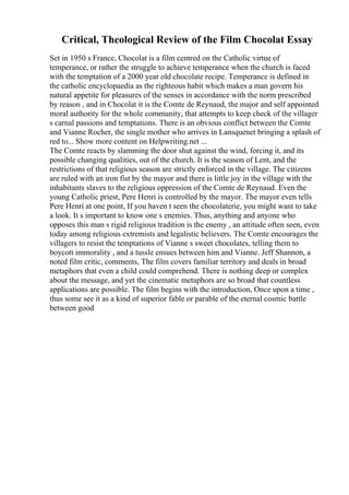 Critical, Theological Review of the Film Chocolat Essay
Set in 1950 s France, Chocolat is a film centred on the Catholic virtue of
temperance, or rather the struggle to achieve temperance when the church is faced
with the temptation of a 2000 year old chocolate recipe. Temperance is defined in
the catholic encyclopaedia as the righteous habit which makes a man govern his
natural appetite for pleasures of the senses in accordance with the norm prescribed
by reason , and in Chocolat it is the Comte de Reynaud, the major and self appointed
moral authority for the whole community, that attempts to keep check of the villager
s carnal passions and temptations. There is an obvious conflict between the Comte
and Vianne Rocher, the single mother who arrives in Lansquenet bringing a splash of
red to... Show more content on Helpwriting.net ...
The Comte reacts by slamming the door shut against the wind, forcing it, and its
possible changing qualities, out of the church. It is the season of Lent, and the
restrictions of that religious season are strictly enforced in the village. The citizens
are ruled with an iron fist by the mayor and there is little joy in the village with the
inhabitants slaves to the religious oppression of the Comte de Reynaud. Even the
young Catholic priest, Pere Henri is controlled by the mayor. The mayor even tells
Pere Henri at one point, If you haven t seen the chocolaterie, you might want to take
a look. It s important to know one s enemies. Thus, anything and anyone who
opposes this man s rigid religious tradition is the enemy , an attitude often seen, even
today among religious extremists and legalistic believers. The Comte encourages the
villagers to resist the temptations of Vianne s sweet chocolates, telling them to
boycott immorality , and a tussle ensues between him and Vianne. Jeff Shannon, a
noted film critic, comments, The film covers familiar territory and deals in broad
metaphors that even a child could comprehend. There is nothing deep or complex
about the message, and yet the cinematic metaphors are so broad that countless
applications are possible. The film begins with the introduction, Once upon a time ,
thus some see it as a kind of superior fable or parable of the eternal cosmic battle
between good
 