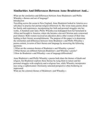 Similarities And Differences Between Anne Bradstreet And...
What are the similarities and differences between Anne Bradstreet s and Phillis
Wheatley s themes and use of language?
Introduction
Travelling across the ocean to New England, Anne Bradstreet looked to America as a
safe place to practice her puritan religion (Eberwein 4). She wrote many poems about
her family and experiences, incorporating her faith and personal struggles into her
works. A hundred years later, Phillis Wheatleywas kidnapped from her homeland in
Africa and brought to America, where she became a devout Christian and a renowned
poet (James). Both women received an education above other women of their time
leading to their literary accomplishments. The purpose of this paper is to determine
the similarities and differences between Anne Bradstreet s and Phillis Wheatley s
poems content, in terms of their themes and language by answering the following
questions.
1.What are the common themes of Bradstreet s and Wheatley s poems?
2.What themes are different between Bradstreet s and Wheatley s poems?
3.How do Bradstreet s and Wheatley s use of language differentiate?
Anne Bradstreet s and Phillis Wheatley s poems both share the themes of death and
religion, but Bradstreet explores these themes by tying them to nature and her
personal struggles with simplicity and a religious lens, while Wheatley incorporates
race using a sophisticated, Christianity saturated perspective often bordering on
impersonal.
What are the common themes of Bradstreet s and Wheatley s
 