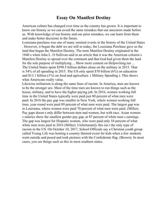 Essay On Manifest Destiny
American culture has changed over time as the country has grown. It is important to
know our history so we can avoid the same mistakes that our ancestors made before
us. With knowledge of our history and our prior mistakes, we can learn from them
and make better decisions in the future.
Louisiana purchase was one of many seminal events in the history of the United States
. However, it began the debt we are still in today; the Louisiana Purchase gave us the
land that began the Manifest Destiny. The term Manifest Destiny originated in the
1840 s when John L. O Sullivan said in an article that it was the American colonist s
Manifest Destiny to spread over the continent and that God had given them the land
for the sole purpose of multiplying ... Show more content on Helpwriting.net ...
The United States spent $598.5 billion dollars alone on the military in 2015. That
is 54% of all spending in 2015. The US only spent $70 billion (6%) on education
and $13.1 billion (1%) on food and agriculture. ( Military Spending ). This shows
what Americans really value.
Likewise militarism is along the same lines of racism. In America, men are known
to be the stronger sex. Most of the time men are known to run things such as the
house, military, and to have the higher paying job. In 2016, women working full
time in the United States typically were paid just 80 percent of what men were
paid. In 2016 the pay gap was smaller in New York, where women working full
time, year round were paid 89 percent of what men were paid. The largest gap was
in Louisiana, where women were paid 70 percent of what men were paid. (Miller).
Pay gaps doesn t only differ between men and women, but with race. Asian women
s salaries show the smallest gender pay gap, at 87 percent of white men s earnings.
The gap was largest for Hispanic women, who were paid only 54 percent of what
white men were paid in 2016 (Miller). Unfortunately this isn t the only type of
racism in the US. On October 10, 2017, School Officials say a Christian youth group
called Young Life was hosting a country themed event for kids when a few students
went outside and posed and took pictures with the Confederate flag. (Brown). In most
cases, you see things such as this in most southern states.
 