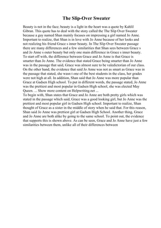 The Slip-Over Sweater
Beauty is not in the face; beauty is a light in the heart was a quote by Kahlil
Gibran. This quote has to deal with the story called the The Slip Over Sweater
because a guy named Shan mainly focuses on impressing a girl named Jo Anne.
Important to realize, that Shan is in love with Jo Anne because of her looks and
not realizing his friend Grace s inner beauty. In The Slip Over Sweater passage
there are many differences and a few similarities that Shan sees between Grace s
and Jo Anne s outer beauty but only one main difference in Grace s inner beauty.
To start off with, the difference between Grace and Jo Anne is that Grace is
smarter than Jo Anne. The evidence that stated Grace being smarter than Jo Anne
was in the passage that said, Grace was almost sure to be valedictorian of our class.
On the other hand, the evidence that said Jo Anne was not as smart as Grace was in
the passage that stated, she wasn t one of the best students in the class, her grades
were not high at all. In addition, Shan said that Jo Anne was more popular than
Grace at Gadsen High school. To put in different words, the passage stated, Jo Anne
was the prettiest and most popular in Gadsen High school, she was elected May
Queen. ... Show more content on Helpwriting.net ...
To begin with, Shan states that Grace and Jo Anne are both pretty girls which was
stated in the passage which said, Grace was a good looking girl, but Jo Anne was the
prettiest and most popular girl in Gadsen High school. Important to realize, Shan
thought of Grace as a sister in the middle of story when he said that. For this reason,
Shan said Jo Anne was prettiest girl at Gadsen High School. Another thing, Grace
and Jo Anne are both alike by going to the same school. To point out, the evidence
that supports this is shown above. As can be seen, Grace and Jo Anne have just a few
similarities between them, unlike all of their differences between
 