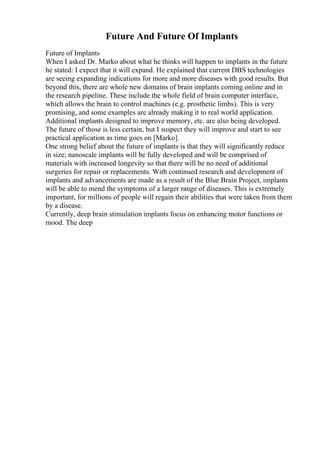 Future And Future Of Implants
Future of Implants
When I asked Dr. Marko about what he thinks will happen to implants in the future
he stated: I expect that it will expand. He explained that current DBS technologies
are seeing expanding indications for more and more diseases with good results. But
beyond this, there are whole new domains of brain implants coming online and in
the research pipeline. These include the whole field of brain computer interface,
which allows the brain to control machines (e.g. prosthetic limbs). This is very
promising, and some examples are already making it to real world application.
Additional implants designed to improve memory, etc. are also being developed.
The future of those is less certain, but I suspect they will improve and start to see
practical application as time goes on [Marko].
One strong belief about the future of implants is that they will significantly reduce
in size; nanoscale implants will be fully developed and will be comprised of
materials with increased longevity so that there will be no need of additional
surgeries for repair or replacements. With continued research and development of
implants and advancements are made as a result of the Blue Brain Project, implants
will be able to mend the symptoms of a larger range of diseases. This is extremely
important, for millions of people will regain their abilities that were taken from them
by a disease.
Currently, deep brain stimulation implants focus on enhancing motor functions or
mood. The deep
 