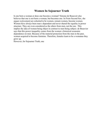 Women In Sojourner Truth
Is one born a woman or does one become a woman? Simone de Beauvoir also
believes that one is not born a woman, but becomes one. In From Second Sex, she
argues we[women] are exhorted to be women, remain women, become women.
Women have always been man s dependent and never shared the equality in power
structure. They are even considered as the others from men, not the one . This
implies the idea of women being object in contrast to men being subject. de Beauvior
says that this power inequality comes from the women s historical economic
dependence on men. Because of the material protection from the men in the past,
women acquired to become feminine. Therefore, females learn to be a womanas they
grow up.
However, for Sojourner Truth, one
 
