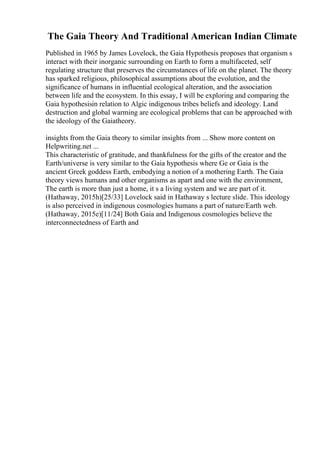 The Gaia Theory And Traditional American Indian Climate
Published in 1965 by James Lovelock, the Gaia Hypothesis proposes that organism s
interact with their inorganic surrounding on Earth to form a multifaceted, self
regulating structure that preserves the circumstances of life on the planet. The theory
has sparked religious, philosophical assumptions about the evolution, and the
significance of humans in influential ecological alteration, and the association
between life and the ecosystem. In this essay, I will be exploring and comparing the
Gaia hypothesisin relation to Algic indigenous tribes beliefs and ideology. Land
destruction and global warming are ecological problems that can be approached with
the ideology of the Gaiatheory.
insights from the Gaia theory to similar insights from ... Show more content on
Helpwriting.net ...
This characteristic of gratitude, and thankfulness for the gifts of the creator and the
Earth/universe is very similar to the Gaia hypothesis where Ge or Gaia is the
ancient Greek goddess Earth, embodying a notion of a mothering Earth. The Gaia
theory views humans and other organisms as apart and one with the environment,
The earth is more than just a home, it s a living system and we are part of it.
(Hathaway, 2015h)[25/33] Lovelock said in Hathaway s lecture slide. This ideology
is also perceived in indigenous cosmologies humans a part of nature/Earth web.
(Hathaway, 2015e)[11/24] Both Gaia and Indigenous cosmologies believe the
interconnectedness of Earth and
 