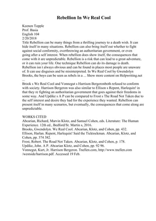 Rebellion In We Real Cool
Keenen Topple
Prof. Basia
English 104
2/20/2018
Title Rebellion can be many things from a thrilling journey to a death wish. It can
hide itself in many situations. Rebellion can also bring itself out whether to fight
against social conformity, overthrowing an authoritarian government, or even
going after a self interest. When rebellion does show itself, the consequences that
come with it are unpredictable. Rebellion is a risk that can lead to a great adventure,
or it can ruin your life. One technique Rebellion can do its damage is death.
Rebellion isn t always obvious and can be found in places most people are unaware
of. It can use disguises and be misinterpreted. In We Real Cool by Gwendolyn
Brooks, the boys can be seen as rebels in a ... Show more content on Helpwriting.net
...
Brook s We Real Cool and Vonnegut s Harrison Bergeronboth refused to conform
with society. Harrison Bergeron was also similar to Ellison s Repent, Harlequin! in
that they re fighting an authoritarian government that goes against their freedoms in
some way. And Updike s A P can be compared to Frost s The Road Not Taken due to
the self interest and desire they had for the experience they wanted. Rebellion can
present itself in many scenarios, but eventually, the consequences that come along are
unpredictable.
WORKS CITED
Abcarian, Richard, Marvin Klotz, and Samuel Cohen, eds. Literature: The Human
Experience. 12th ed., Bedford/St. Martin s, 2016.
Brooks, Gwendolyn. We Real Cool. Abcarian, Klotz, and Cohen, pp. 432.
Ellison, Harlan. Repent, Harlequin! Said the Ticktockman. Abcarian, Klotz, and
Cohen, pp. 374 382.
Frost, Robert. The Road Not Taken. Abcarian, Klotz, and Cohen, p. 178.
Updike, John. A P. Abcarian Klotz, and Cohen, pp. 92 96.
Vonnegut, Kurt, Jr. Harrison Bergeron. Tnellen.com, http://www.tnellen.com
/westside/harrison.pdf. Accessed 19 Feb.
 