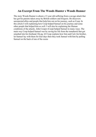 An Excerpt From The Woods Hunter s Woods Runner
The story Woods Runner is about a 13 year old suffering from a savage attack that
has got his parents taken away by British soldiers and Iroquois. He discovers
unexpected allies and people that help him out on his journey, such as Coop. In
this article I will explaining how Coop helped Samuel on his journey and some
other people that helped him as well. I will also be explaining the Human
conditions of the attacks. John Cooper (Coop) helped Samuel in many ways. The
main way Coop helped Samuel was by saving his life from the tomahawk that got
smashed into his forehead. On pg. 62 Coop explains how him and Carl, his brother,
let Samuel lay with them for four days then they took Samuel with him by pulling
Samuel on the back of one of the oxens
 