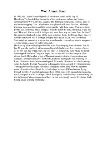 Ww1 Atomic Bomb
In 1945, the United States dropped a 5 ton atomic bomb on the city of
Hiroshima.The bomb killed thousands of innocent people in hopes of Japan s
surrender from WWII. It was a success. The Japanese surrendered within 3 days of
the bombs dropping. The United states was pleased with their decision. Although
there are many questions on if the bomb was the right thing to do. What were these
bombs that the United States dropped? Was the bomb the only alternative to end the
war? How did this impact life in Japan and were there any survivors from the bomb?
No question, this bomb is one of the most infamous things the United States has ever
done in history but was it the right thing to do? First of all, in 1941, The United
States decided to create a program that would conduct research on atomic weapons. It
... Show more content on Helpwriting.net ...
He stood up after collapsing on his bike with flesh dangling from his body. For the
last 70 years he has lived with scars on his whole body as well as remains of three
of his ribs that had rotted away. He was only 1.1 miles away from where the bomb
was dropped.Sumiteru Taniguchi hopes that no one will ever feel the pain of an
atomic bomb. He heads a group of Nagasaki survivors that work against nuclear
weapons. Another survivor of the bombs,Tsutomu Yamaguchi was preparing to
leave Hiroshima as the bomb was dropped. He was in Hiroshima on a business trip
when the bombs dropped According to his recollections, Around 8:15 that morning,
Yamaguchi was walking to Mitsubishi s shipyard a final time when he heard the
drone of an aircraft overhead. As he looked up, he saw a US bomb drone flying
through the sky. A small object dropped out of the plane with a parachute.Suddenly,
the sky erupted in a blaze of light, which Yamaguchi later described as resembling the
the lightning of a huge magnesium flare. He had just enough time to dive into a ditch
before an ear splitting boom rang
 