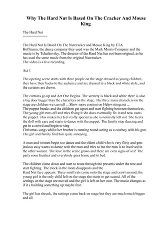 Why The Hard Nut Is Based On The Cracker And Mouse
King
The Hard Nut
============
The Hard Nut Is Based On The Nutcracker and Mouse King by ETA
Hoffmann, the dance company they used was the Mark Morris Company and the
music is by Tchaikovsky. The director of the Hard Nut has not been original, as he
has used the same music from the original Nutcracker.
The video is a live recording.
Act 1
The opening scene starts with three people on the stage dressed as young children,
they have their backs to the audience and are dressed in a black and white style, and
the curtains are drawn.
The curtains go up and Act One Begins. The scenery is black and white there is also
a big door bigger than the characters on the stage. The three main characters on the
stage are children we can tell ... Show more content on Helpwriting.net ...
The puppet breaks and the children get upset and start fighting between themselves.
The young girl runs off and tries fixing it she does eventually fix it and now owns
the puppet. This makes her feel really special as she is normally left out. She treats
the doll with care and starts to dance with the puppet. The family stop dancing and
get in a crowd and begin to sing
Christmas songs whilst her brother is running round acting as a cowboy with his gun.
The girl and family find him quite annoying.
A man and women begin too dance and the oldest child who is very flirty and gets
jealous easy wants to dance with the man and tries to but the man is to involved in
the other women. The love in the scene grows and there are even signs of sex! The
party soon finishes and everybody goes home and to bed.
The children come down and start to route through the presents under the tree and
start fighting. The clock in the room disappears and the
Hard Nut face appears. Three small rats come onto the stage and crawl around, the
young girl is the only child left on the stage she starts to get scared. All of the
settings on the stage are moved and the girl is left on her own. The music changes as
if it s building something up maybe fear.
The girl has shrunk, the settings come back on stage but they are much much bigger
and all
 
