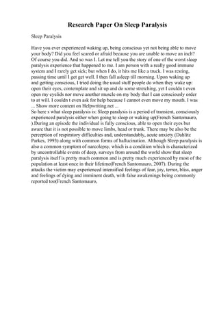 Research Paper On Sleep Paralysis
Sleep Paralysis
Have you ever experienced waking up, being conscious yet not being able to move
your body? Did you feel scared or afraid because you are unable to move an inch?
Of course you did. And so was I. Let me tell you the story of one of the worst sleep
paralysis experience that happened to me. I am person with a really good immune
system and I rarely get sick; but when I do, it hits me like a truck. I was resting,
passing time until I get get well. I then fall asleep till morning. Upon waking up
and getting conscious, I tried doing the usual stuff people do when they wake up:
open their eyes, contemplate and sit up and do some stretching, yet I couldn t even
open my eyelids nor move another muscle on my body that I can consciously order
to at will. I couldn t even ask for help because I cannot even move my mouth. I was
... Show more content on Helpwriting.net ...
So here s what sleep paralysis is: Sleep paralysis is a period of transient, consciously
experienced paralysis either when going to sleep or waking up(French Santomauro,
).During an episode the individual is fully conscious, able to open their eyes but
aware that it is not possible to move limbs, head or trunk. There may be also be the
perception of respiratory difficulties and, understandably, acute anxiety (Dahlitz
Parkes, 1993) along with common forms of hallucination. Although Sleep paralysis is
also a common symptom of narcolepsy, which is a condition which is characterized
by uncontrollable events of deep, surveys from around the world show that sleep
paralysis itself is pretty much common and is pretty much experienced by most of the
population at least once in their lifetime(French Santomauro, 2007). During the
attacks the victim may experienced intensified feelings of fear, joy, terror, bliss, anger
and feelings of dying and imminent death, with false awakenings being commonly
reported too(French Santomauro,
 