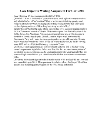 Core Objective Writing Assignment For Govt 2306
Core Objective Writing Assignment for GOVT 2306
Question 1: What is the name of your chosen state level legislative representative
and what is his/her office/position? What is his/her race/ethnicity, gender, and
religious affiliation? What political party do they belong to? Do they share your
preferred party preference? How long have they been in office?
Senator Royce West is the name of my chosen state level legislative representative.
He is a Texas state senator of district 23 from the capitol, his district location is in
Dallas Texas. Mr. West is an African American male and also a Christian and a
member of Good Street Baptist Church. Senator Royce West represents the
Democratic Party and I share the same party preference as a Democratic. Senator
Royce West has been in the senate office for twenty four years, he has be serving
since 1992 and as of 2016 still strongly represents Texas.
Question 2: Each representative s website should feature a link to his/her voting
record or sponsored legislation. Select and describe the two most recent pieces of
legislation sponsored or proposed by your representative (if your legislator has not
proposed legislation before, you should describe his/her two most recent votes on
bills).
One of the most recent legislation bills from Senator West includes the SB158.9 that
was passed this year 2015! This sponsored legislation allows funding of 10 million
dollars, in a matching grant program for the local police and sheriff
 