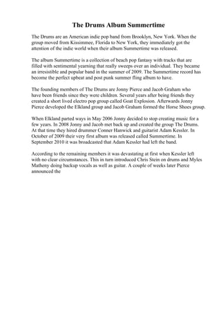 The Drums Album Summertime
The Drums are an American indie pop band from Brooklyn, New York. When the
group moved from Kissimmee, Florida to New York, they immediately got the
attention of the indie world when their album Summertime was released.
The album Summertime is a collection of beach pop fantasy with tracks that are
filled with sentimental yearning that really sweeps over an individual. They became
an irresistible and popular band in the summer of 2009. The Summertime record has
become the perfect upbeat and post punk summer fling album to have.
The founding members of The Drums are Jonny Pierce and Jacob Graham who
have been friends since they were children. Several years after being friends they
created a short lived electro pop group called Goat Explosion. Afterwards Jonny
Pierce developed the Elkland group and Jacob Graham formed the Horse Shoes group.
When Elkland parted ways in May 2006 Jonny decided to stop creating music for a
few years. In 2008 Jonny and Jacob met back up and created the group The Drums.
At that time they hired drummer Conner Hanwick and guitarist Adam Kessler. In
October of 2009 their very first album was released called Summertime. In
September 2010 it was broadcasted that Adam Kessler had left the band.
According to the remaining members it was devastating at first when Kessler left
with no clear circumstances. This in turn introduced Chris Stein on drums and Myles
Matheny doing backup vocals as well as guitar. A couple of weeks later Pierce
announced the
 