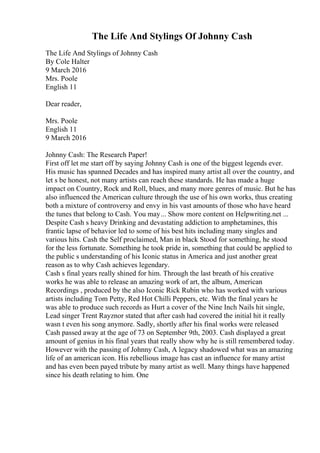 The Life And Stylings Of Johnny Cash
The Life And Stylings of Johnny Cash
By Cole Halter
9 March 2016
Mrs. Poole
English 11
Dear reader,
Mrs. Poole
English 11
9 March 2016
Johnny Cash: The Research Paper!
First off let me start off by saying Johnny Cash is one of the biggest legends ever.
His music has spanned Decades and has inspired many artist all over the country, and
let s be honest, not many artists can reach these standards. He has made a huge
impact on Country, Rock and Roll, blues, and many more genres of music. But he has
also influenced the American culture through the use of his own works, thus creating
both a mixture of controversy and envy in his vast amounts of those who have heard
the tunes that belong to Cash. You may... Show more content on Helpwriting.net ...
Despite Cash s heavy Drinking and devastating addiction to amphetamines, this
frantic lapse of behavior led to some of his best hits including many singles and
various hits. Cash the Self proclaimed, Man in black Stood for something, he stood
for the less fortunate. Something he took pride in, something that could be applied to
the public s understanding of his Iconic status in America and just another great
reason as to why Cash achieves legendary.
Cash s final years really shined for him. Through the last breath of his creative
works he was able to release an amazing work of art, the album, American
Recordings , produced by the also Iconic Rick Rubin who has worked with various
artists including Tom Petty, Red Hot Chilli Peppers, etc. With the final years he
was able to produce such records as Hurt a cover of the Nine Inch Nails hit single,
Lead singer Trent Rayznor stated that after cash had covered the initial hit it really
wasn t even his song anymore. Sadly, shortly after his final works were released
Cash passed away at the age of 73 on September 9th, 2003. Cash displayed a great
amount of genius in his final years that really show why he is still remembered today.
However with the passing of Johnny Cash, A legacy shadowed what was an amazing
life of an american icon. His rebellious image has cast an influence for many artist
and has even been payed tribute by many artist as well. Many things have happened
since his death relating to him. One
 