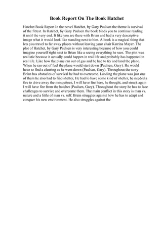 Book Report On The Book Hatchet
Hatchet Book Report In the novel Hatchet, by Gary Paulsen the theme is survival
of the fittest. In Hatchet, by Gary Paulsen the book binds you to continue reading
it until the very end. It like you are there with Brian and had a very descriptive
image what it would look like standing next to him. A book is a magical thing that
lets you travel to far away places without leaving your chair Katrina Mayer. The
plot of Hatchet, by Gary Paulsen is very interesting because of how you could
imagine yourself right next to Brian like a seeing everything he sees. The plot was
realistic because it actually could happen in real life and probably has happened in
real life. Like how the plane ran out of gas and he had to try and land the plane.
When he ran out of fuel the plane would start down (Paulsen, Gary). He would
have to find a clearing as he went down (Paulsen, Gary). Throughout the story
Brian has obstacles of survival he had to overcome. Landing the plane was just one
of them he also had to find shelter, He had to have some kind of shelter, he needed a
fire to drive away the mosquitoes, I will have fire here, he thought, and struck again
I will have fire from the hatchet (Paulsen, Gary). Throughout the story he has to face
challenges to survive and overcome them. The main conflict in this story is man vs.
nature and a little of man vs. self. Brain struggles against how he has to adapt and
conquer his new environment. He also struggles against the
 