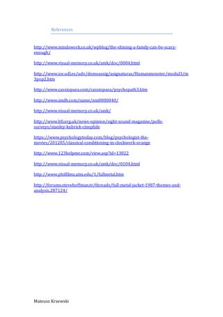 Mateusz Krzewski
References
http://www.mindswork.co.uk/wpblog/the-shining-a-family-can-be-scary-
enough/
http://www.visual-memory.co.uk/amk/doc/0004.html
http://www.ice.udl.es/udv/demoassig/asignaturas/Humanmonster/modul3/m
3pop2.htm
http://www.cassiopaea.com/cassiopaea/psychopath3.htm
http://www.imdb.com/name/nm0000040/
http://www.visual-memory.co.uk/amk/
http://www.bfi.org.uk/news-opinion/sight-sound-magazine/polls-
surveys/stanley-kubrick-cinephile
https://www.psychologytoday.com/blog/psychologist-the-
movies/201205/classical-conditioning-in-clockwork-orange
http://www.123helpme.com/view.asp?id=13822
http://www.visual-memory.co.uk/amk/doc/0104.html
http://www.philfilms.utm.edu/1/fullmetal.htm
http://forums.stevehoffman.tv/threads/full-metal-jacket-1987-themes-and-
analysis.287124/
 
