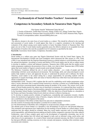 Journal of Education and Practice www.iiste.org
ISSN 2222-1735 (Paper) ISSN 2222-288X (Online)
Vol.4, No.10, 2013
121
Psychoanalysis of Social Studies Teachers’ Assessment
Competence in Secondary Schools in Nasarawa State Nigeria
Chris Igomu Amuche1
Muhammad Tukur Mu’azu2
1. Faculty of Education, Taraba State University, Jalingo, P.M.B 1167, Jalingo Taraba State, Nigeria
2. Faculty of Education, Nasarawa State University Keffi, P. M.B 1022, Keffi, Nasarawa State, Nigeria
*E-mail of correspondence author: ehcumch2000@yahoo.com
Abstract
The affective domain is the main focus of social studies as a subject. This should be reflected in the teaching
and assessment of social studies. It would appear that, there is a cognitive orientation to the teaching and
evaluation of the subject among social studies teachers in Junior Secondary Schools in Nasarawa State. This
paper sets out to find, if social studies teachers generally assess the affective domain to an acceptable level and
the proportion of teachers who meet the acceptable level of evaluation as specified by the study.
Keywords: Assessment, Social studies, Competence, Secondary school.
I. Introduction
Social studies as a subject area came into Nigeria Educational System with the United States Agency for
International Development (USAID) and Ford Foundation which sponsored the Ohio project in 1956. Udoh
(1989). It was introduced into the Nigerian Educational System as a partial solution to social problems and a tool
for national development. According to Lawton and Dufour (1976) social studies may be seen as subject meant
to develop in students a critical and balanced awareness. Nasarawa dare (1988) posits that the modern social
studies programme emphasizes the promotion of how to think, over what to think. Nasarawa dare (1999) further
opines that social studies in Nigeria is aimed towards social attitude formation.
The Reference Committee defined the aim of social studies education: ....as a study of people and their
relationships with their social and physical environments. The knowledge, skills, and values developed in social
studies help students to know and appreciate the past, to understand the present and to influence the future.
Therefore, social studies in the school setting has a unique responsibility for providing students with the
opportunity to acquire knowledge, skills and values to function effectively within their local and national society
which is enmeshed in an
interdependent world. Kissock (1981) explains that the need for establishing social studies programmes arises
when a society determines that it required formal instruction to develop a common set of understanding, skills,
attitude and actions concerning human relationship among all members of the society. The various views on the
nature of Social Studies portray the subject area as functional in orientation. It is expected that there would be a
remarkable change in the nature of the personalities exposed to learning opportunities provided by Social Studies.
In the Secondary School Studies Curriculum (NERDC, 1984), the objectives of Social Studies as a discipline at
the Primary and Junior Secondary School levels which are relevant to affective learning are:
(i) To develop in students positive attitudes of togetherness, comradeship and cooperation towards a healthy
nation, the inculcation of appropriate values of honesty, integrity, hard-work, fairness and justice and fair play as
one’s contribution to the development of the nation.
(ii) The development of the ability to think objectively and come to independent conclusion.
(iii) The creation of awareness that discipline is essential for an orderly society.
(iv) The demonstrations of flexibility and a willingness to accept necessary changes within a system.
The ultimate goal of Social Studies as a discipline is the development of socio-civic and personal behaviour.
This orientation and expectations have implications for the teaching of Social Studies as a school subject. It also
implicates how the subject should be evaluated. Many key social studies outcomes such as critical thinking,
social responsibility, and informed decision-making are hard to define compared to outcomes from other subjects.
Furthermore, some of these complex goals such as the development of responsible citizenship, may not be
evident until after students have left school and engaged in tasks such as informed voting, social action, and
other forms of civic participation. As a result of these varied and contested outcomes, the field of social studies
has had great difficulty reaching consensus on its key concepts and purposes, including what constitutes sound
assessment and evaluation.
 