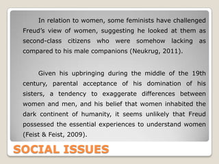 SOCIAL ISSUES
In relation to women, some feminists have challenged
Freud’s view of women, suggesting he looked at them as
second-class citizens who were somehow lacking as
compared to his male companions (Neukrug, 2011).
Given his upbringing during the middle of the 19th
century, parental acceptance of his domination of his
sisters, a tendency to exaggerate differences between
women and men, and his belief that women inhabited the
dark continent of humanity, it seems unlikely that Freud
possessed the essential experiences to understand women
(Feist & Feist, 2009).
 