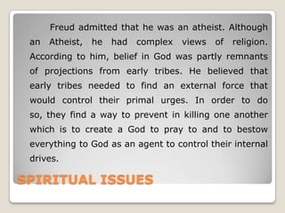 SPIRITUAL ISSUES
Freud admitted that he was an atheist. Although
an Atheist, he had complex views of religion.
According to him, belief in God was partly remnants
of projections from early tribes. He believed that
early tribes needed to find an external force that
would control their primal urges. In order to do
so, they find a way to prevent in killing one another
which is to create a God to pray to and to bestow
everything to God as an agent to control their internal
drives.
 